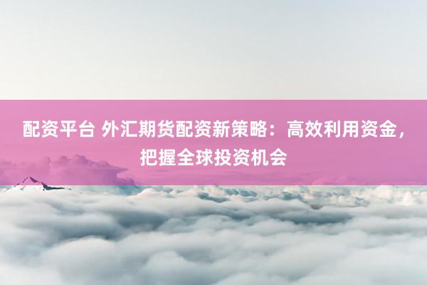 配资平台 外汇期货配资新策略：高效利用资金，把握全球投资机会