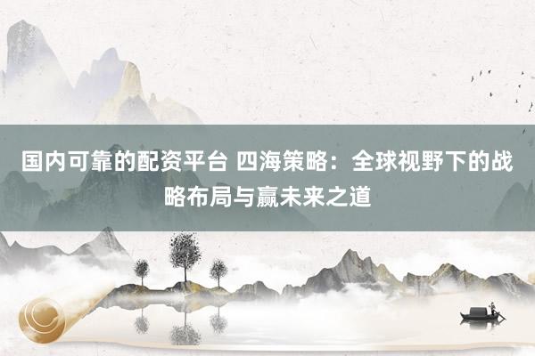 国内可靠的配资平台 四海策略：全球视野下的战略布局与赢未来之道