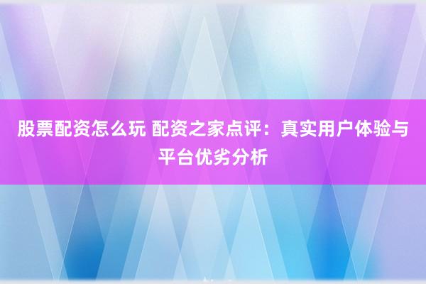 股票配资怎么玩 配资之家点评：真实用户体验与平台优劣分析