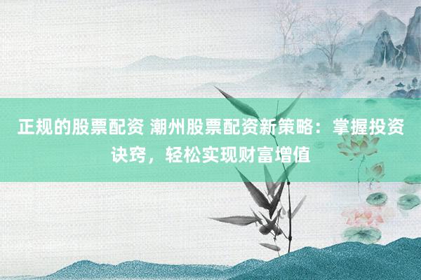 正规的股票配资 潮州股票配资新策略：掌握投资诀窍，轻松实现财富增值