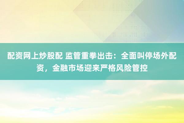 配资网上炒股配 监管重拳出击：全面叫停场外配资，金融市场迎来严格风险管控