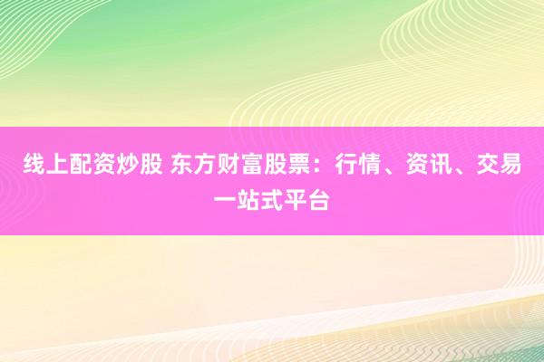 线上配资炒股 东方财富股票：行情、资讯、交易一站式平台