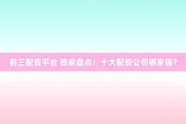 前三配资平台 独家盘点！十大配资公司哪家强？