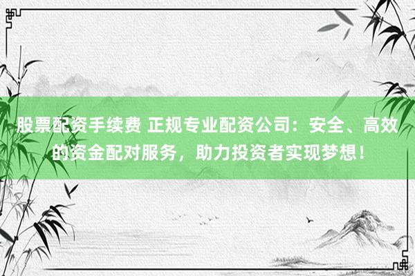 股票配资手续费 正规专业配资公司：安全、高效的资金配对服务，助力投资者实现梦想！