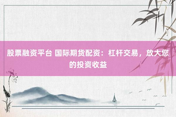 股票融资平台 国际期货配资：杠杆交易，放大您的投资收益