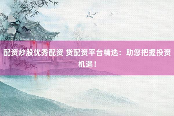 配资炒股优秀配资 货配资平台精选：助您把握投资机遇！