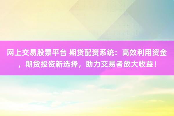 网上交易股票平台 期货配资系统：高效利用资金，期货投资新选择，助力交易者放大收益！
