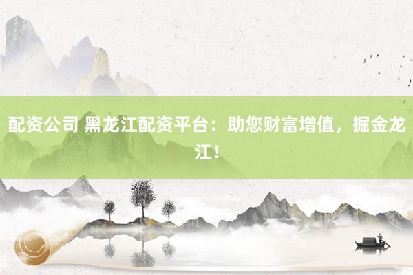 配资公司 黑龙江配资平台：助您财富增值，掘金龙江！