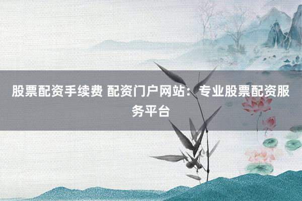 股票配资手续费 配资门户网站：专业股票配资服务平台