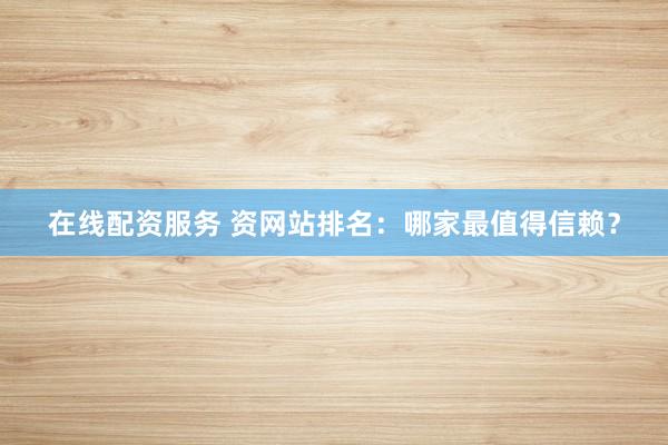 在线配资服务 资网站排名：哪家最值得信赖？