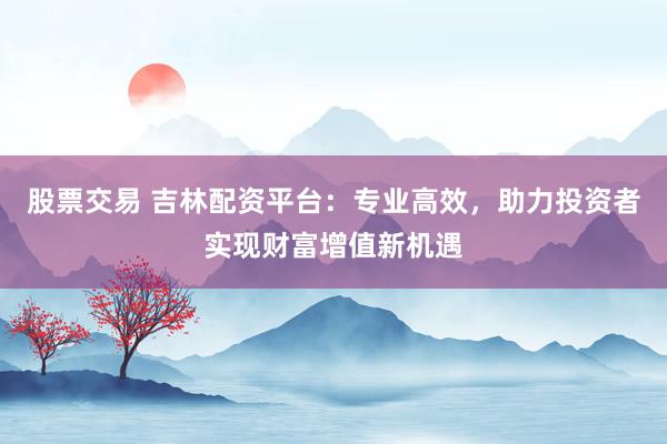 股票交易 吉林配资平台:专业高效,助力投资者实现财富增值新机遇