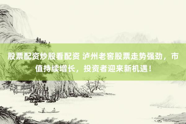 股票配资炒股看配资 泸州老窖股票走势强劲，市值持续增长，投资者迎来新机遇！