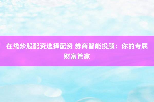 在线炒股配资选择配资 券商智能投顾：你的专属财富管家