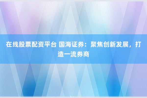 在线股票配资平台 国海证券:聚焦创新发展,打造一流券商