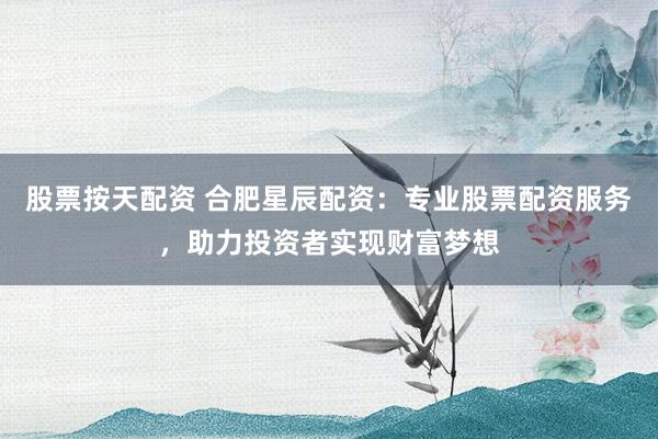 股票按天配资 合肥星辰配资：专业股票配资服务，助力投资者实现财富梦想