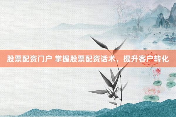 股票配资门户 掌握股票配资话术，提升客户转化