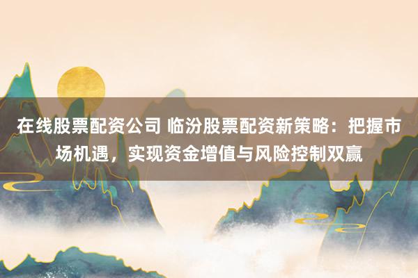 在线股票配资公司 临汾股票配资新策略：把握市场机遇，实现资金增值与风险控制双赢