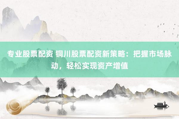 专业股票配资 铜川股票配资新策略：把握市场脉动，轻松实现资产增值