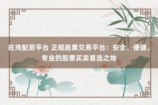 在线配资平台 正规股票交易平台：安全、便捷、专业的股票买卖首选之地