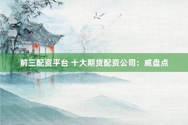 前三配资平台 十大期货配资公司：威盘点