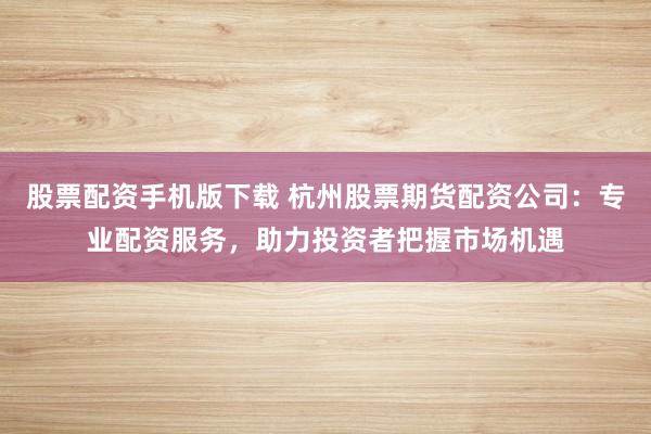 股票配资手机版下载 杭州股票期货配资公司：专业配资服务，助力投资者把握市场机遇