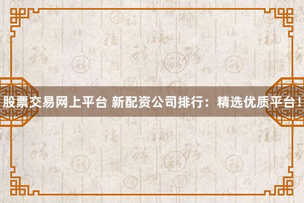股票交易网上平台 新配资公司排行：精选优质平台！