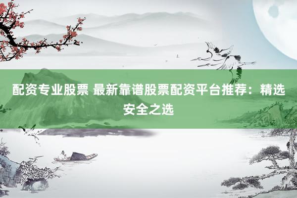配资专业股票 最新靠谱股票配资平台推荐：精选安全之选