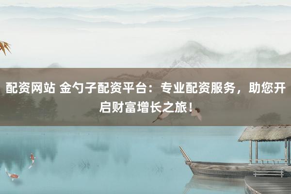 配资网站 金勺子配资平台：专业配资服务，助您开启财富增长之旅！