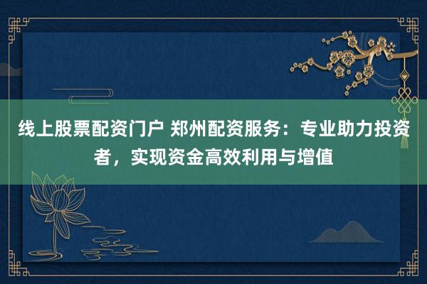 线上股票配资门户 郑州配资服务：专业助力投资者，实现资金高效利用与增值