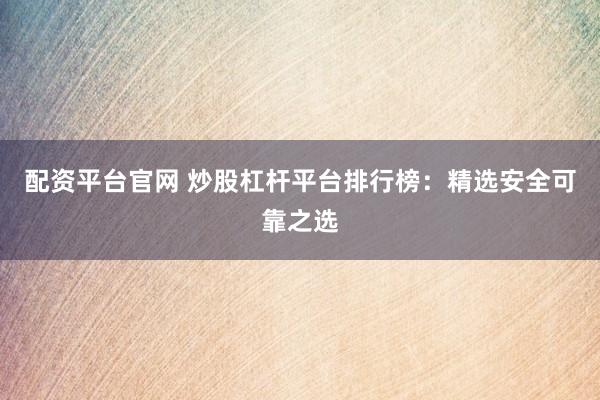 配资平台官网 炒股杠杆平台排行榜：精选安全可靠之选