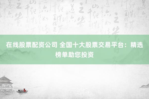 在线股票配资公司 全国十大股票交易平台：精选榜单助您投资