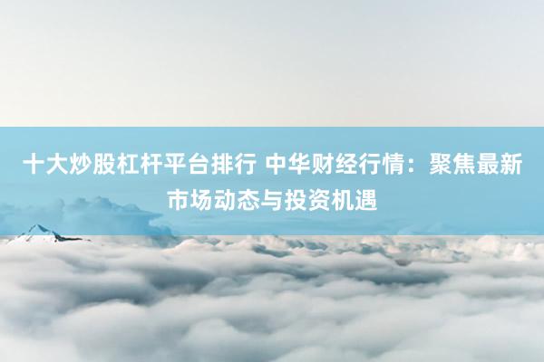 十大炒股杠杆平台排行 中华财经行情：聚焦最新市场动态与投资机遇