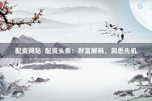 配资网站  配资头条：财富解码，洞悉先机