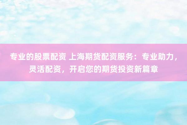 专业的股票配资 上海期货配资服务：专业助力，灵活配资，开启您的期货投资新篇章