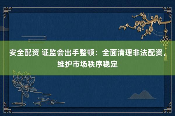 安全配资 证监会出手整顿：全面清理非法配资，维护市场秩序稳定