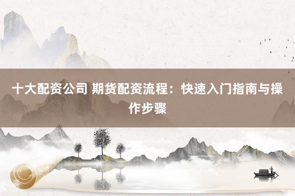 十大配资公司 期货配资流程：快速入门指南与操作步骤