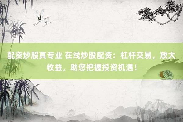 配资炒股真专业 在线炒股配资：杠杆交易，放大收益，助您把握投资机遇！