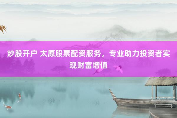 炒股开户 太原股票配资服务，专业助力投资者实现财富增值
