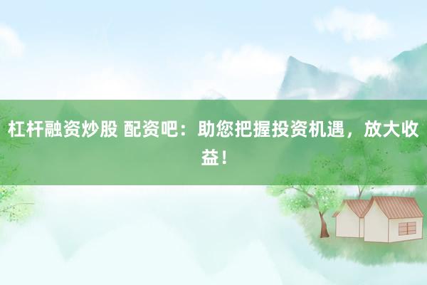 杠杆融资炒股 配资吧：助您把握投资机遇，放大收益！