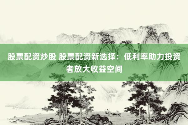 股票配资炒股 股票配资新选择：低利率助力投资者放大收益空间