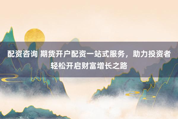 配资咨询 期货开户配资一站式服务，助力投资者轻松开启财富增长之路