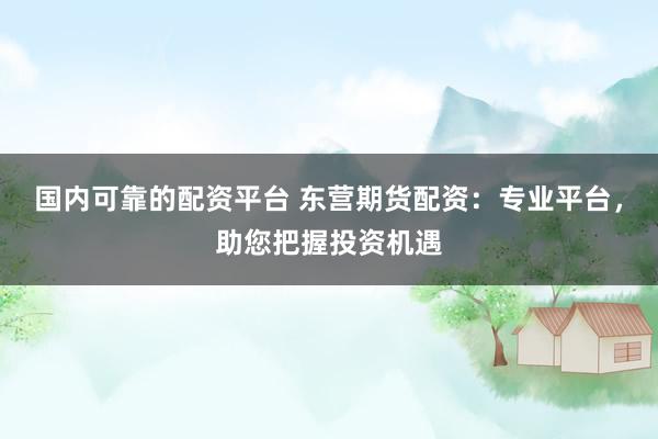 国内可靠的配资平台 东营期货配资：专业平台，助您把握投资机遇