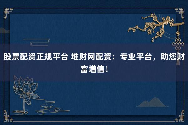 股票配资正规平台 堆财网配资：专业平台，助您财富增值！