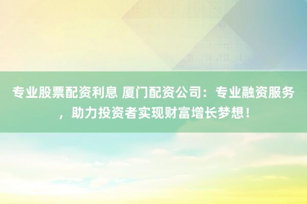 专业股票配资利息 厦门配资公司：专业融资服务，助力投资者实现财富增长梦想！