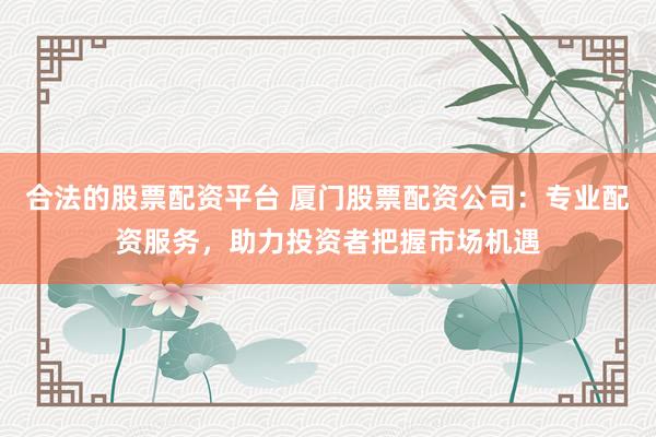 合法的股票配资平台 厦门股票配资公司：专业配资服务，助力投资者把握市场机遇