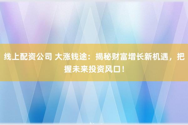 线上配资公司 大涨钱途：揭秘财富增长新机遇，把握未来投资风口！