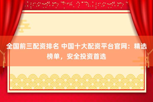 全国前三配资排名 中国十大配资平台官网：精选榜单，安全投资首选
