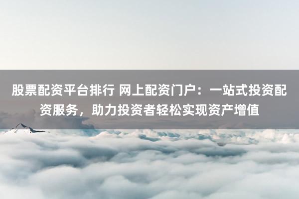 股票配资平台排行 网上配资门户：一站式投资配资服务，助力投资者轻松实现资产增值