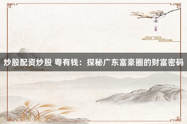 炒股配资炒股 粤有钱：探秘广东富豪圈的财富密码