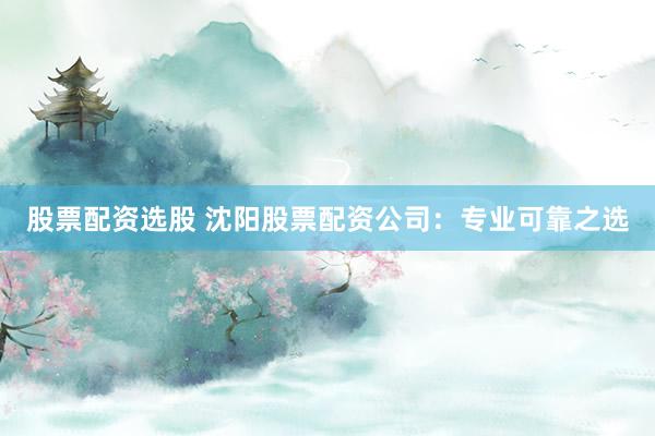股票配资选股 沈阳股票配资公司:专业可靠之选
